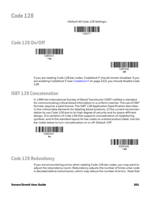 Page 221Xenon/Granit User Guide 201
Code 128

Code 128 On/Off
If you are reading Code 128 bar codes, Codablock F should remain disabled. If you 
are enabling Codablock F (see Codablock F on page 222), you should disable Code 
128.
ISBT 128 Concatenation
In 1994 the International Society of Blood Transfusion (ISBT) ratified a standard 
for communicating critical blood information in a uniform manner. The use of ISBT 
formats requires a paid license. The ISBT 128 Application Specification describes 
1) the...