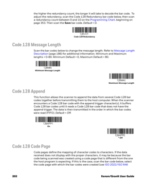 Page 222202 Xenon/Granit User Guidethe higher the redundancy count, the longer it will take to decode the bar code.  To 
adjust the redundancy, scan the Code 128 Redundancy bar code below, then scan 
a redundancy count between 0 and 10 on the Programming Chart, beginning on 
page 353. Then scan the Save bar code. Default = 0.
Code 128 Message Length
Scan the bar codes below to change the message length. Refer to Message Length 
Description (page 186) for additional information. Minimum and Maximum 
lengths =...