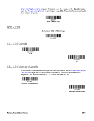 Page 223Xenon/Granit User Guide 203Character Replacements on page 346), and scan the value and the Save bar code 
from the Programming Chart, beginning on page 353. The data characters should 
then appear properly.
GS1-128

GS1-128 On/Off
GS1-128 Message Length
Scan the bar codes below to change the message length. Refer to Message Length 
Description (page 186) for additional information. Minimum and Maximum 
lengths = 1-80. Minimum Default = 1, Maximum Default = 80.
Code 128 Code Page
* On
Off
Minimum Message...