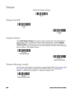 Page 224204 Xenon/Granit User Guide
Telepen

Telepen On/Off
Telepen Output
Using AIM Telepen Output, the scanner reads symbols with start/stop pattern 1 
and decodes them as standard full ASCII (start/stop pattern 1). When Original 
Telepen Output is selected, the scanner reads symbols with start/stop pattern 1 
and decodes them as compressed numeric with optional full ASCII (start/stop pat-
tern 2). Default=AIM Telepen Output.
Telepen Message Length
Scan the bar codes below to change the message length. Refer...