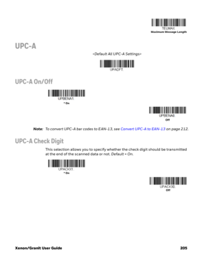 Page 225Xenon/Granit User Guide 205
UPC-A

UPC-A On/Off
Note:To convert UPC-A bar codes to EAN-13, see Convert UPC-A to EAN-13 on page 212.
UPC-A Check Digit
This selection allows you to specify whether the check digit should be transmitted 
at the end of the scanned data or not. Default=On.
Maximum Message Length
* On
Off
* On
Off 