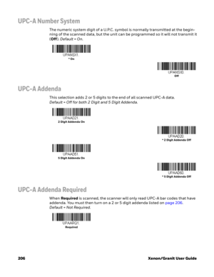 Page 226206 Xenon/Granit User Guide
UPC-A Number System
The numeric system digit of a U.P.C. symbol is normally transmitted at the begin-
ning of the scanned data, but the unit can be programmed so it will not transmit it 
(Off). Default=On.
UPC-A Addenda
This selection adds 2 or 5 digits to the end of all scanned UPC-A data.
Default=Off for both 2 Digit and 5 Digit Addenda.
UPC-A Addenda Required
When Required is scanned, the scanner will only read UPC-A bar codes that have 
addenda. You must then turn on a 2...