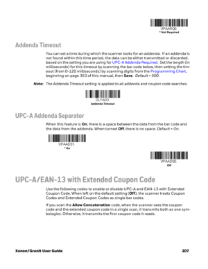 Page 227Xenon/Granit User Guide 207
Addenda Timeout
You can set a time during which the scanner looks for an addenda.  If an addenda is 
not found within this time period, the data can be either transmitted or discarded, 
based on the setting you are using for UPC-A Addenda Required.  Set the length (in 
milliseconds) for this timeout by scanning the bar code below, then setting the tim-
eout (from 0-120 milliseconds) by scanning digits from the Programming Chart, 
beginning on page 353 of this manual, then...