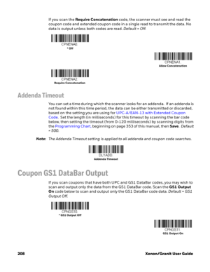 Page 228208 Xenon/Granit User GuideIf you scan the Require Concatenation code, the scanner must see and read the 
coupon code and extended coupon code in a single read to transmit the data. No 
data is output unless both codes are read. Default=Off.
Addenda Timeout
You can set a time during which the scanner looks for an addenda.  If an addenda is 
not found within this time period, the data can be either transmitted or discarded, 
based on the setting you are using for UPC-A/EAN-13 with Extended Coupon 
Code....