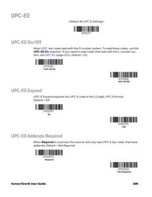 Page 229Xenon/Granit User Guide 209
UPC-E0

UPC-E0 On/Off
Most U.P.C. bar codes lead with the 0 number system. To read these codes, use the 
UPC-E0 On selection. If you need to read codes that lead with the 1 number sys-
tem, use UPC-E1 (page 211). Default=On.
UPC-E0 Expand
UPC-E Expand expands the UPC-E code to the 12 digit, UPC-A format. 
Default = Off.
UPC-E0 Addenda Required
When Required is scanned, the scanner will only read UPC-E bar codes that have 
addenda. Default=Not Required.
* UPC-E0 On
UPC-E0 Off...