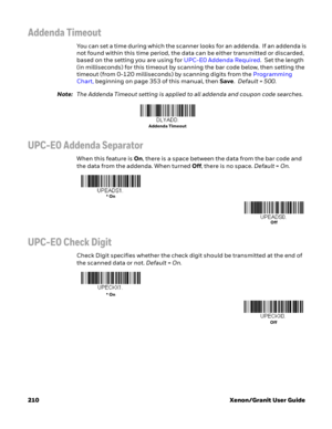 Page 230210 Xenon/Granit User Guide
Addenda Timeout
You can set a time during which the scanner looks for an addenda.  If an addenda is 
not found within this time period, the data can be either transmitted or discarded, 
based on the setting you are using for UPC-E0 Addenda Required.  Set the length 
(in milliseconds) for this timeout by scanning the bar code below, then setting the 
timeout (from 0-120 milliseconds) by scanning digits from the Programming 
Chart, beginning on page 353 of this manual, then...