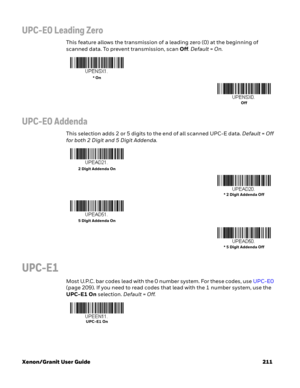 Page 231Xenon/Granit User Guide 211
UPC-E0 Leading Zero
This feature allows the transmission of a leading zero (0) at the beginning of 
scanned data. To prevent transmission, scan Off. Default=On.
UPC-E0 Addenda
This selection adds 2 or 5 digits to the end of all scanned UPC-E data. Default=Off 
for both 2 Digit and 5 Digit Addenda.
UPC-E1
Most U.P.C. bar codes lead with the 0 number system. For these codes, use UPC-E0 
(page 209). If you need to read codes that lead with the 1 number system, use the 
UPC-E1 On...