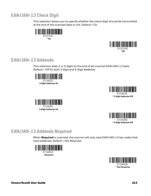 Page 233Xenon/Granit User Guide 213
EAN/JAN-13 Check Digit
This selection allows you to specify whether the check digit should be transmitted 
at the end of the scanned data or not. Default=On.
EAN/JAN-13 Addenda
This selection adds 2 or 5 digits to the end of all scanned EAN/JAN-13 data. 
Default=Off for both 2 Digit and 5 Digit Addenda.
EAN/JAN-13 Addenda Required
When Required is scanned, the scanner will only read EAN/JAN-13 bar codes that 
have addenda. Default=Not Required.
* On
Off
2 Digit Addenda On
* 2...