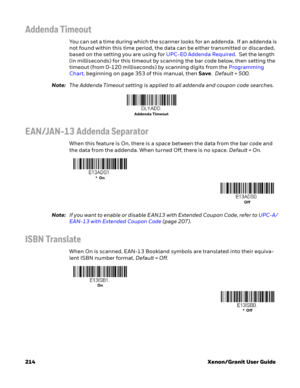 Page 234214 Xenon/Granit User Guide
Addenda Timeout
You can set a time during which the scanner looks for an addenda.  If an addenda is 
not found within this time period, the data can be either transmitted or discarded, 
based on the setting you are using for UPC-E0 Addenda Required.  Set the length 
(in milliseconds) for this timeout by scanning the bar code below, then setting the 
timeout (from 0-120 milliseconds) by scanning digits from the Programming 
Chart, beginning on page 353 of this manual, then...