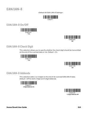 Page 235Xenon/Granit User Guide 215
EAN/JAN-8

EAN/JAN-8 On/Off
EAN/JAN-8 Check Digit
This selection allows you to specify whether the check digit should be transmitted 
at the end of the scanned data or not. Default=On.
EAN/JAN-8 Addenda
This selection adds 2 or 5 digits to the end of all scanned EAN/JAN-8 data. 
Default = Off for both 2 Digit and 5 Digit Addenda.
* On
Off
* On
Off
2 Digit Addenda On
* 2 Digit Addenda Off 