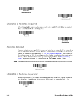 Page 236216 Xenon/Granit User Guide
EAN/JAN-8 Addenda Required
When Required is scanned, the scanner will only read EAN/JAN-8 bar codes that 
have addenda. Default=Not Required.
Addenda Timeout
You can set a time during which the scanner looks for an addenda.  If an addenda is 
not found within this time period, the data can be either transmitted or discarded, 
based on the setting you are using for UPC-E0 Addenda Required.  Set the length 
(in milliseconds) for this timeout by scanning the bar code below, then...