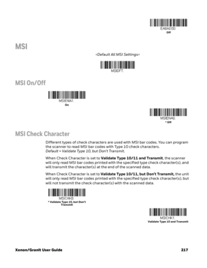 Page 237Xenon/Granit User Guide 217
MSI

MSI On/Off
MSI Check Character
Different types of check characters are used with MSI bar codes. You can program 
the scanner to read MSI bar codes with Type 10 check characters. 
Default=Validate Type 10, but Don’t Transmit.
When Check Character is set to Validate Type 10/11 and Transmit, the scanner 
will only read MSI bar codes printed with the specified type check character(s), and 
will transmit the character(s) at the end of the scanned data.
When Check Character is...