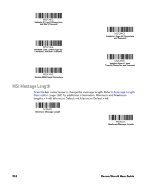 Page 238218 Xenon/Granit User Guide
MSI Message Length
Scan the bar codes below to change the message length. Refer to Message Length 
Description (page 186) for additional information. Minimum and Maximum 
lengths = 4-48. Minimum Default = 4, Maximum Default = 48.
Validate 2 Type 10 Characters, 
but Don’t Transmit
Validate 2 Type 10 Characters 
and Transmit
Validate Type 11 then Type 10 
Character, but Don’t Transmit
Validate Type 11 then 
Type 10 Character and Transmit
Disable MSI Check Characters
Minimum...