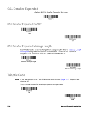 Page 240220 Xenon/Granit User Guide
GS1 DataBar Expanded
< Default All GS1 DataBar Expanded Settings >
GS1 DataBar Expanded On/Off
GS1 DataBar Expanded Message Length
Scan the bar codes below to change the message length. Refer to Message Length 
Description (page 186) for additional information. Minimum and Maximum 
lengths = 4-74. Minimum Default = 4, Maximum Default = 74.
Trioptic Code
Note:If you are going to scan Code 32 Pharmaceutical codes (page 191), Trioptic Code 
must be off.
Trioptic Code is used for...