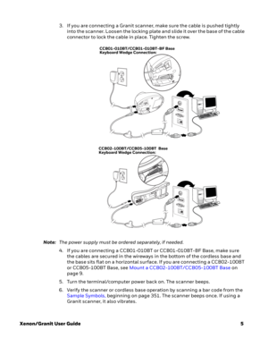 Page 25Xenon/Granit User Guide5 3. If you are connecting a Granit scanner, make sure the cable is pushed tightly 
into the scanner. Loosen the locking plate and slide it over the base of the cable 
connector to lock the cable in place. Tighten the screw.
Note:The power supply must be ordered separately, if needed.
4. If you are connecting a CCB01-010BT or CCB01-010BT-BF Base, make sure 
the cables are secured in the wireways in the bottom of the cordless base and 
the base sits flat on a horizontal surface. If...