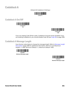 Page 241Xenon/Granit User Guide 221
Codablock A

Codablock A On/Off
If you are reading Code 39 bar codes, Codablock A should remain disabled. If you 
are enabling Codablock A, you should disable Code 39 (see Code 39 on page 189).
Codablock A Message Length
Scan the bar codes below to change the message length. Refer to Message Length 
Description (page 186) for additional information. Minimum and Maximum 
lengths = 1-600. Minimum Default = 1, Maximum Default = 600.
On
* Off
Minimum Message Length
Maximum Message...