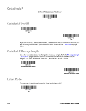 Page 242222 Xenon/Granit User Guide
Codablock F

Codablock F On/Off
If you are reading Code 128 bar codes, Codablock F should remain disabled. If you 
are enabling Codablock F, you should disable Code 128 (see Code 128 on page 
201).
Codablock F Message Length
Scan the bar codes below to change the message length. Refer to Message Length 
Description (page 186) for additional information. Minimum and Maximum 
lengths = 1-2048. Minimum Default = 1, Maximum Default = 2048.
Label Code
The standard Label Code is...