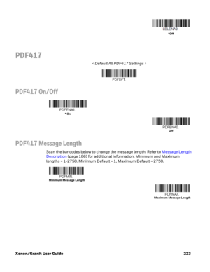 Page 243Xenon/Granit User Guide 223
PDF417
< Default All PDF417 Settings >
PDF417 On/Off
PDF417 Message Length
Scan the bar codes below to change the message length. Refer to Message Length 
Description (page 186) for additional information. Minimum and Maximum 
lengths = 1-2750. Minimum Default = 1, Maximum Default = 2750.
*Off
* On
Off
 Minimum Message Length
Maximum Message Length 