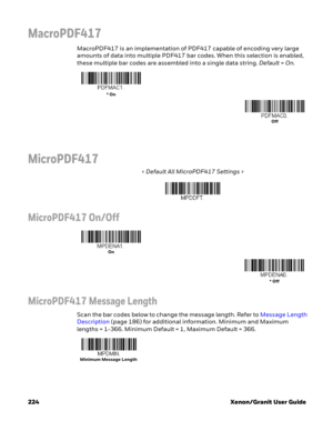 Page 244224 Xenon/Granit User Guide
MacroPDF417
MacroPDF417 is an implementation of PDF417 capable of encoding very large 
amounts of data into multiple PDF417 bar codes. When this selection is enabled, 
these multiple bar codes are assembled into a single data string. Default=On. 
MicroPDF417
< Default All MicroPDF417 Settings >
MicroPDF417 On/Off
MicroPDF417 Message Length
Scan the bar codes below to change the message length. Refer to Message Length 
Description (page 186) for additional information. Minimum...