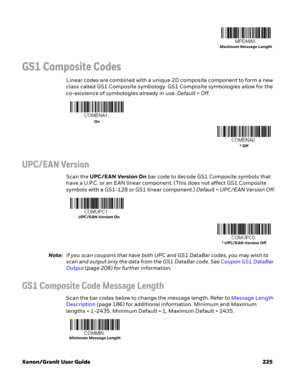 Page 245Xenon/Granit User Guide 225
GS1 Composite Codes
Linear codes are combined with a unique 2D composite component to form a new 
class called GS1 Composite symbology. GS1 Composite symbologies allow for the 
co-existence of symbologies already in use. Default=Off.
UPC/EAN Version
Scan the UPC/EAN Version On bar code to decode GS1 Composite symbols that 
have a U.P.C. or an EAN linear component. (This does not affect GS1 Composite 
symbols with a GS1-128 or GS1 linear component.) Default=UPC/EAN Version...