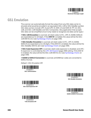 Page 246226 Xenon/Granit User Guide
GS1 Emulation
The scanner can automatically format the output from any GS1 data carrier to 
emulate what would be encoded in an equivalent GS1-128 or GS1 DataBar symbol. 
GS1 data carriers include UPC-A and UPC-E, EAN-13 and EAN-8, ITF-14, GS1-
128, and GS1-128 DataBar and GS1 Composites. (Any application that accepts 
GS1 data can be simplified since it only needs to recognize one data carrier type.)
If GS1-128 Emulation is scanned, all retail codes (U.P.C., UPC-E, EAN8,...