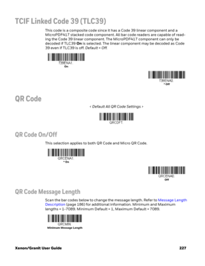 Page 247Xenon/Granit User Guide 227
TCIF Linked Code 39 (TLC39)
This code is a composite code since it has a Code 39 linear component and a 
MicroPDF417 stacked code component. All bar code readers are capable of read-
ing the Code 39 linear component. The MicroPDF417 component can only be 
decoded if TLC39 On is selected. The linear component may be decoded as Code 
39 even if TLC39 is off. Default=Off. 
QR Code
< Default All QR Code Settings >
QR Code On/Off
This selection applies to both QR Code and Micro QR...