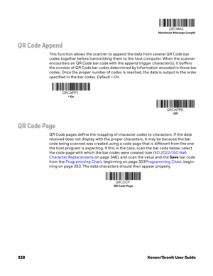 Page 248228 Xenon/Granit User Guide
QR Code Append
This function allows the scanner to append the data from several QR Code bar 
codes together before transmitting them to the host computer. When the scanner 
encounters an QR Code bar code with the append trigger character(s), it buffers 
the number of QR Code bar codes determined by information encoded in those bar 
codes. Once the proper number of codes is reached, the data is output in the order 
specified in the bar codes. Default=On.
QR Code Page
QR Code...