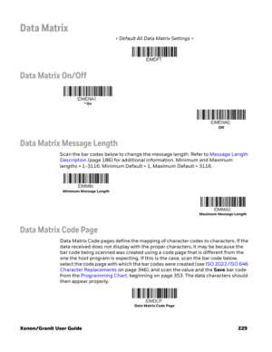 Page 249Xenon/Granit User Guide 229
Data Matrix
< Default All Data Matrix Settings >
Data Matrix On/Off
Data Matrix Message Length
Scan the bar codes below to change the message length. Refer to Message Length 
Description (page 186) for additional information. Minimum and Maximum 
lengths = 1-3116. Minimum Default = 1, Maximum Default = 3116.
Data Matrix Code Page
Data Matrix Code pages define the mapping of character codes to characters. If the 
data received does not display with the proper characters, it may...