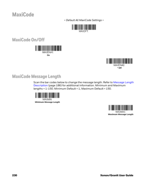 Page 250230 Xenon/Granit User Guide
MaxiCode
< Default All MaxiCode Settings >
MaxiCode On/Off
MaxiCode Message Length
Scan the bar codes below to change the message length. Refer to Message Length 
Description (page 186) for additional information. Minimum and Maximum 
lengths = 1-150. Minimum Default = 1, Maximum Default = 150.
On
* Off
Minimum Message Length
Maximum Message Length 