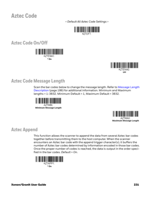 Page 251Xenon/Granit User Guide 231
Aztec Code
< Default All Aztec Code Settings >
Aztec Code On/Off
Aztec Code Message Length
Scan the bar codes below to change the message length. Refer to Message Length 
Description (page 186) for additional information. Minimum and Maximum 
lengths = 1-3832. Minimum Default = 1, Maximum Default = 3832.
Aztec Append
This function allows the scanner to append the data from several Aztec bar codes 
together before transmitting them to the host computer. When the scanner...