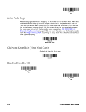 Page 252232 Xenon/Granit User Guide
Aztec Code Page
Aztec Code pages define the mapping of character codes to characters. If the data 
received does not display with the proper characters, it may be because the bar 
code being scanned was created using a code page that is different from the one 
the host program is expecting. If this is the case, scan the bar code below, select 
the code page with which the bar codes were created (see ISO 2022/ISO 646 
Character Replacements on page 346), and scan the value and...