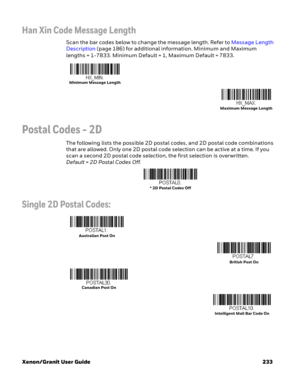 Page 253Xenon/Granit User Guide 233
Han Xin Code Message Length
Scan the bar codes below to change the message length. Refer to Message Length 
Description (page 186) for additional information. Minimum and Maximum 
lengths = 1-7833. Minimum Default = 1, Maximum Default = 7833.
Postal Codes - 2D
The following lists the possible 2D postal codes, and 2D postal code combinations 
that are allowed. Only one 2D postal code selection can be active at a time. If you 
scan a second 2D postal code selection, the first...