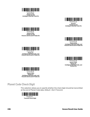 Page 256236 Xenon/Granit User Guide
Planet Code Check Digit
This selection allows you to specify whether the check digit should be transmitted 
at the end of Planet Code data. Default=Don’t Transmit.
Planet Code, 
Postal-4i, and 
Intelligent Mail Bar Code On
Postnet, 
Postal-4i, and 
Intelligent Mail Bar Code On
Planet Code, 
Postal-4i, and 
Postnet with B and B’ Fields On
Planet Code, 
Intelligent Mail Bar Code, and 
Postnet with B and B’ Fields On
Postal-4i, 
Intelligent Mail Bar Code, and 
Postnet with B and...