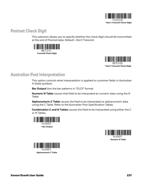 Page 257Xenon/Granit User Guide 237
Postnet Check Digit
This selection allows you to specify whether the check digit should be transmitted 
at the end of Postnet data. Default=Don’t Transmit.
Australian Post Interpretation
This option controls what interpretation is applied to customer fields in Australian 
4-State symbols. 
Bar Output lists the bar patterns in “0123” format. 
Numeric N Table causes that field to be interpreted as numeric data using the N 
Ta b l e .  
Alphanumeric C Table causes the field to be...