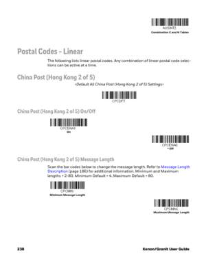 Page 258238 Xenon/Granit User Guide
Postal Codes - Linear
The following lists linear postal codes. Any combination of linear postal code selec-
tions can be active at a time. 
China Post (Hong Kong 2 of 5)

China Post (Hong Kong 2 of 5) On/Off
China Post (Hong Kong 2 of 5) Message Length
Scan the bar codes below to change the message length. Refer to Message Length 
Description (page 186) for additional information. Minimum and Maximum 
lengths = 2-80. Minimum Default = 4, Maximum Default = 80.
Combination C and...