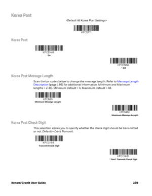 Page 259Xenon/Granit User Guide 239
Korea Post

Korea Post
Korea Post Message Length
Scan the bar codes below to change the message length. Refer to Message Length 
Description (page 186) for additional information. Minimum and Maximum 
lengths = 2-80. Minimum Default = 4, Maximum Default = 48.
Korea Post Check Digit
This selection allows you to specify whether the check digit should be transmitted 
or not. Default=Don’t Transmit.
On
* Off
Minimum Message Length
Maximum Message Length
Transmit Check Digit
*...