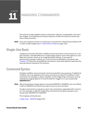 Page 261CHAPTER
11
Xenon/Granit User Guide 241
IMAGING COMMANDS
The scanner is like a digital camera in the way it captures, manipulates, and trans-
fers images. The following commands allow you to alter the way the scanner per-
forms these functions.
Note:If you are using the scanner in a stand, you must set the In-Stand Sensor Mode to Off 
in order to take images (see In-Stand Sensor Mode on page 125).
Single-Use Basis
Imaging Commands with their modifiers send instructions to the scanner on a sin-
gle-use...