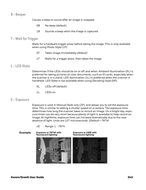 Page 263Xenon/Granit User Guide 243
B - Beeper
Causes a beep to sound after an image is snapped.
0B No beep (default)
1B Sounds a beep when the image is captured. 
T - Wait for Trigger
Waits for a hardware trigger press before taking the image. This is only available 
when using Photo Style (1P).
0T Takes image immediately (default)
1T Waits for a trigger press, then takes the image
L - LED State
Determines if the LEDs should be on or off, and when. Ambient illumination (0L) is 
preferred for taking pictures of...