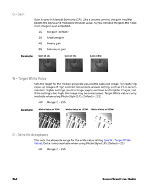 Page 264244 Xenon/Granit User Guide
G - Gain
Gain is used in Manual Style only (2P). Like a volume control, the gain modifier 
boosts the signal and multiplies the pixel value. As you increase the gain, the noise 
in an image is also amplified.
1G No gain (default)
2G Medium gain
4G Heavy gain
8G Maximum gain
Example:
W - Target White Value
Sets the target for the median grayscale value in the captured image. For capturing 
close-up images of high contrast documents, a lower setting, such as 75, is recom-...