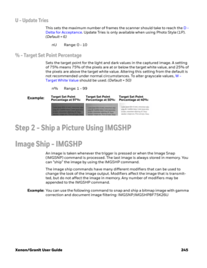 Page 265Xenon/Granit User Guide 245
U - Update Tries
This sets the maximum number of frames the scanner should take to reach the D - 
Delta for Acceptance. Update Tries is only available when using Photo Style (1P). 
(Default = 6)
nURange: 0 - 10
% - Target Set Point Percentage
Sets the target point for the light and dark values in the captured image. A setting 
of 75% means 75% of the pixels are at or below the target white value, and 25% of 
the pixels are above the target white value. Altering this setting...