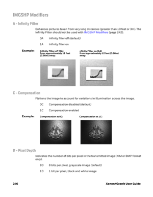 Page 266246 Xenon/Granit User Guide
IMGSHP Modifiers
A - Infinity Filter
Enhances pictures taken from very long distances (greater than 10 feet or 3m). The 
Infinity Filter should not be used with IMGSNP Modifiers (page 242).
0A Infinity filter off (default)
1A Infinity filter on
Example:
C - Compensation
Flattens the image to account for variations in illumination across the image.
0C Compensation disabled (default)
1C Compensation enabled
Example:
D - Pixel Depth
Indicates the number of bits per pixel in the...