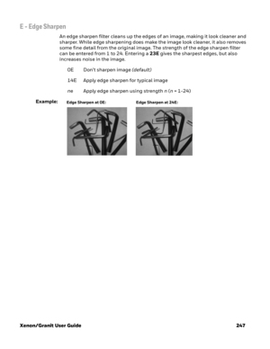 Page 267Xenon/Granit User Guide 247
E - Edge Sharpen
An edge sharpen filter cleans up the edges of an image, making it look cleaner and 
sharper. While edge sharpening does make the image look cleaner, it also removes 
some fine detail from the original image. The strength of the edge sharpen filter 
can be entered from 1 to 24. Entering a 23E gives the sharpest edges, but also 
increases noise in the image.
0E Don’t sharpen image (default)
14E Apply edge sharpen for typical image
ne Apply edge sharpen using...