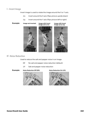 Page 269Xenon/Granit User Guide 249
I - Invert Image
Invert image is used to rotate the image around the X or Y axis. 
1ix Invert around the X axis (flips picture upside down)
1iy Invert around the Y axis (flips picture left to right)
Example:
IF- Noise Reduction
Used to reduce the salt and pepper noise in an image.
0if No salt and pepper noise reduction (default)
1if Salt and pepper noise reduction
Example:
Image with Invert 
Image set to 1ix: Image not inverted: Image with Invert 
Image set to 1iy:
Noise...