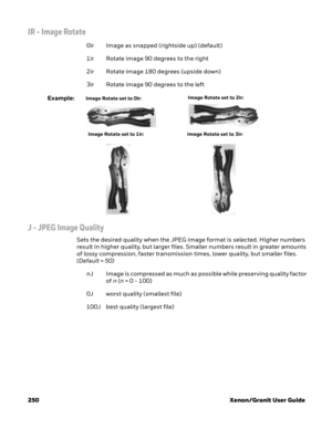 Page 270250 Xenon/Granit User Guide
IR - Image Rotate 
0ir Image as snapped (rightside up) (default)
1ir Rotate image 90 degrees to the right
2ir Rotate image 180 degrees (upside down)
3ir Rotate image 90 degrees to the left
Example:
J - JPEG Image Quality
Sets the desired quality when the JPEG image format is selected. Higher numbers 
result in higher quality, but larger files. Smaller numbers result in greater amounts 
of lossy compression, faster transmission times, lower quality, but smaller files. 
(Default...