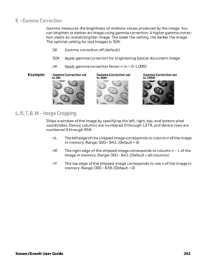Page 271Xenon/Granit User Guide 251
K - Gamma Correction
Gamma measures the brightness of midtone values produced by the image. You 
can brighten or darken an image using gamma correction. A higher gamma correc-
tion yields an overall brighter image. The lower the setting, the darker the image. 
The optimal setting for text images is 50K. 
0K Gamma correction off (default)
50K Apply gamma correction for brightening typical document image
nK Apply gamma correction factor n (n = 0-1,000)
Example:
L, R, T, B, M -...