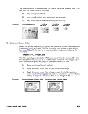 Page 273Xenon/Granit User Guide 253The smaller number of pixels shipped, the smaller the image, however, after a cer-
tain point the image becomes unusable. 
1S ship every pixel (default)
2S ship every 2nd pixel, both horizontally and vertically
3S ship every 3rd pixel, both horizontally and vertically
Example:
U - Document Image Filter
Allows you to input parameters to sharpen the edges and smooth the area between 
the edges of text in an image. This filter should be used with gamma correction 
(see page 251),...