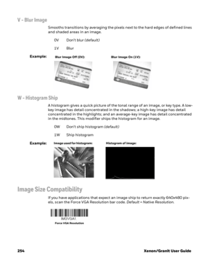 Page 274254 Xenon/Granit User Guide
V - Blur Image
Smooths transitions by averaging the pixels next to the hard edges of defined lines 
and shaded areas in an image. 
0V Don’t blur (default)
1V Blur
Example:
W - Histogram Ship
A histogram gives a quick picture of the tonal range of an image, or key type. A low-
key image has detail concentrated in the shadows; a high-key image has detail 
concentrated in the highlights; and an average-key image has detail concentrated 
in the midtones. This modifier ships the...