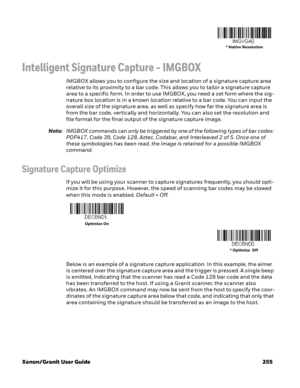 Page 275Xenon/Granit User Guide 255
Intelligent Signature Capture - IMGBOX
IMGBOX allows you to configure the size and location of a signature capture area 
relative to its proximity to a bar code. This allows you to tailor a signature capture 
area to a specific form. In order to use IMGBOX, you need a set form where the sig-
nature box location is in a known location relative to a bar code. You can input the 
overall size of the signature area, as well as specify how far the signature area is 
from the bar...