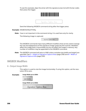 Page 276256 Xenon/Granit User GuideTo see this example, align the aimer with the signature area (not with the bar code), 
then press the trigger. 
Send the following IMGBOX command string after the trigger press:
Example:IMGBOX245w37h55y.
Note:Case is not important in the command string. It is used here only for clarity.
The following image is captured:
The IMGBOX commands have many different modifiers that can be used to change 
the size and appearance of the signature image output by the scanner. Modifiers...