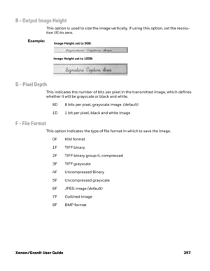 Page 277Xenon/Granit User Guide 257
B - Output Image Height   
This option is used to size the image vertically. If using this option, set the resolu-
tion (R) to zero.
Example:
D - Pixel Depth
This indicates the number of bits per pixel in the transmitted image, which defines 
whether it will be grayscale or black and white. 
8D 8 bits per pixel, grayscale image  (default)
1D 1 bit per pixel, black and white image
F - File Format
This option indicates the type of file format in which to save the image. 
0F KIM...